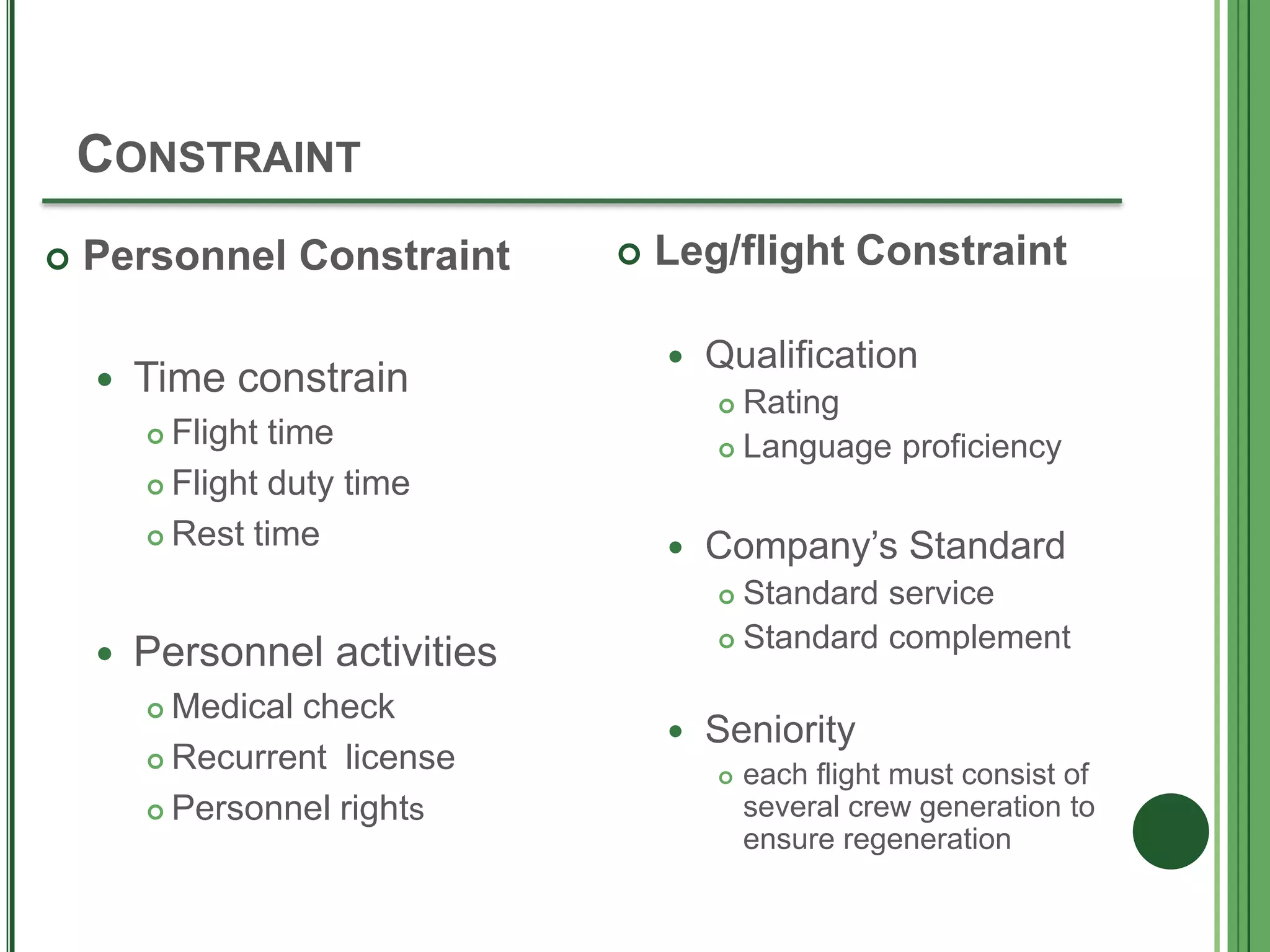 CONSTRAINT
 Personnel Constraint
 Time constrain
 Flight time
 Flight duty time
 Rest time
 Personnel activities
 Medical check
 Recurrent license
 Personnel rights
 Leg/flight Constraint
 Qualification
 Rating
 Language proficiency
 Company’s Standard
 Standard service
 Standard complement
 Seniority
 each flight must consist of
several crew generation to
ensure regeneration
 