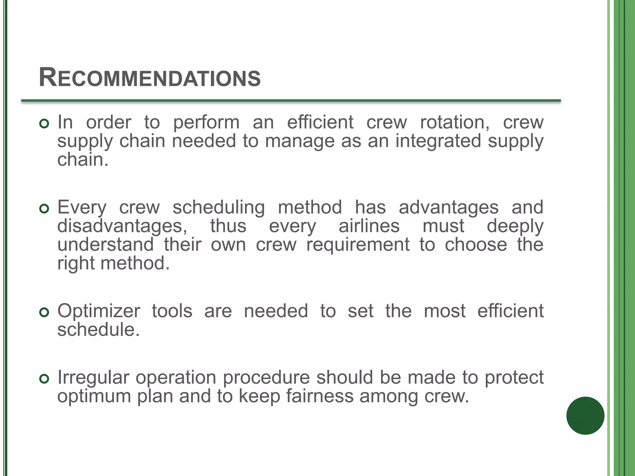 RECOMMENDATIONS
 In order to perform an efficient crew rotation, crew
supply chain needed to manage as an integrated supply
chain.
 Every crew scheduling method has advantages and
disadvantages, thus every airlines must deeply
understand their own crew requirement to choose the
right method.
 Optimizer tools are needed to set the most efficient
schedule.
 Irregular operation procedure should be made to protect
optimum plan and to keep fairness among crew.
 