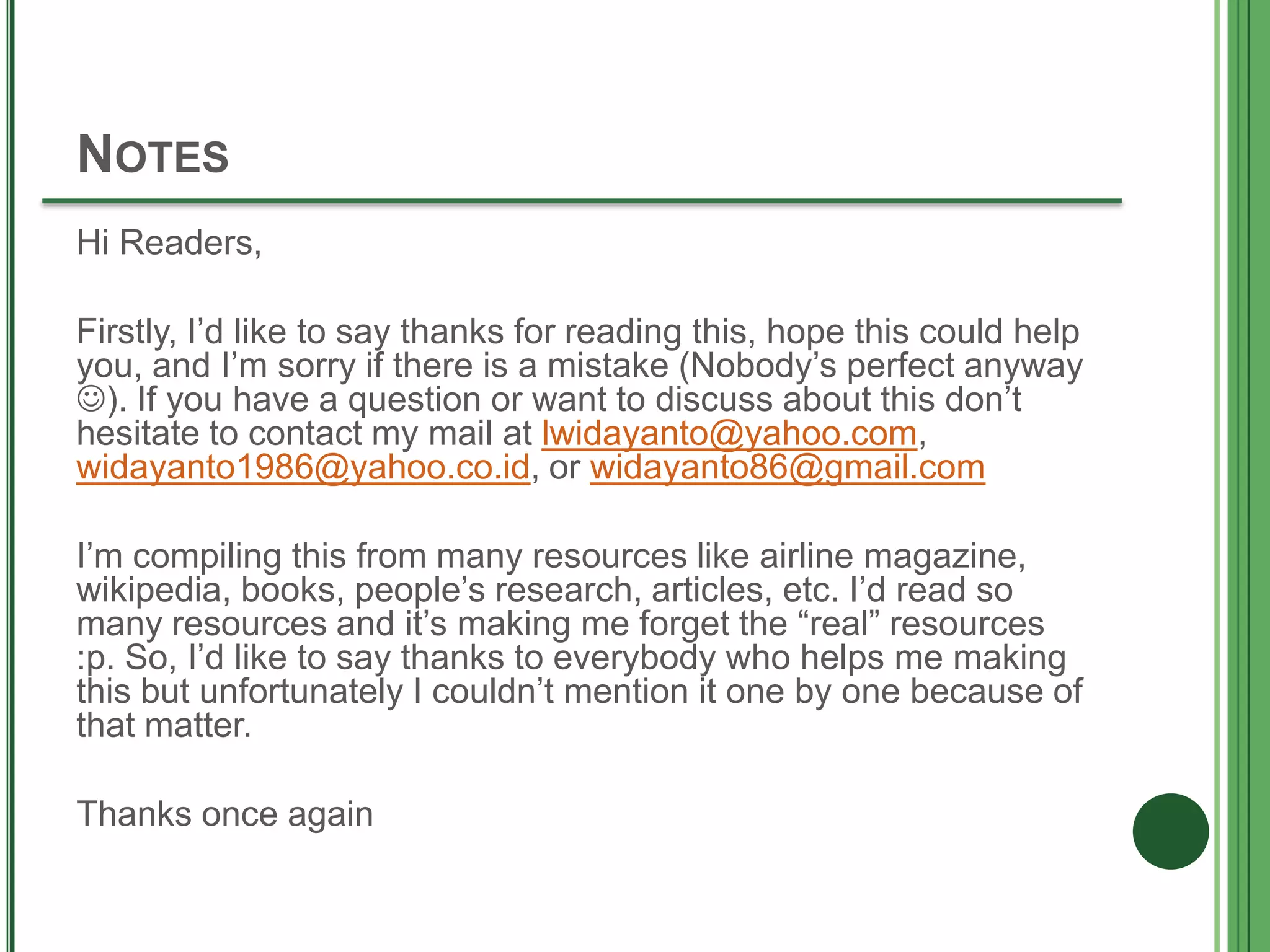 NOTES
Hi Readers,
Firstly, I’d like to say thanks for reading this, hope this could help
you, and I’m sorry if there is a mistake (Nobody’s perfect anyway
). If you have a question or want to discuss about this don’t
hesitate to contact my mail at lwidayanto@yahoo.com,
widayanto1986@yahoo.co.id, or widayanto86@gmail.com
I’m compiling this from many resources like airline magazine,
wikipedia, books, people’s research, articles, etc. I’d read so
many resources and it’s making me forget the “real” resources
:p. So, I’d like to say thanks to everybody who helps me making
this but unfortunately I couldn’t mention it one by one because of
that matter.
Thanks once again
 