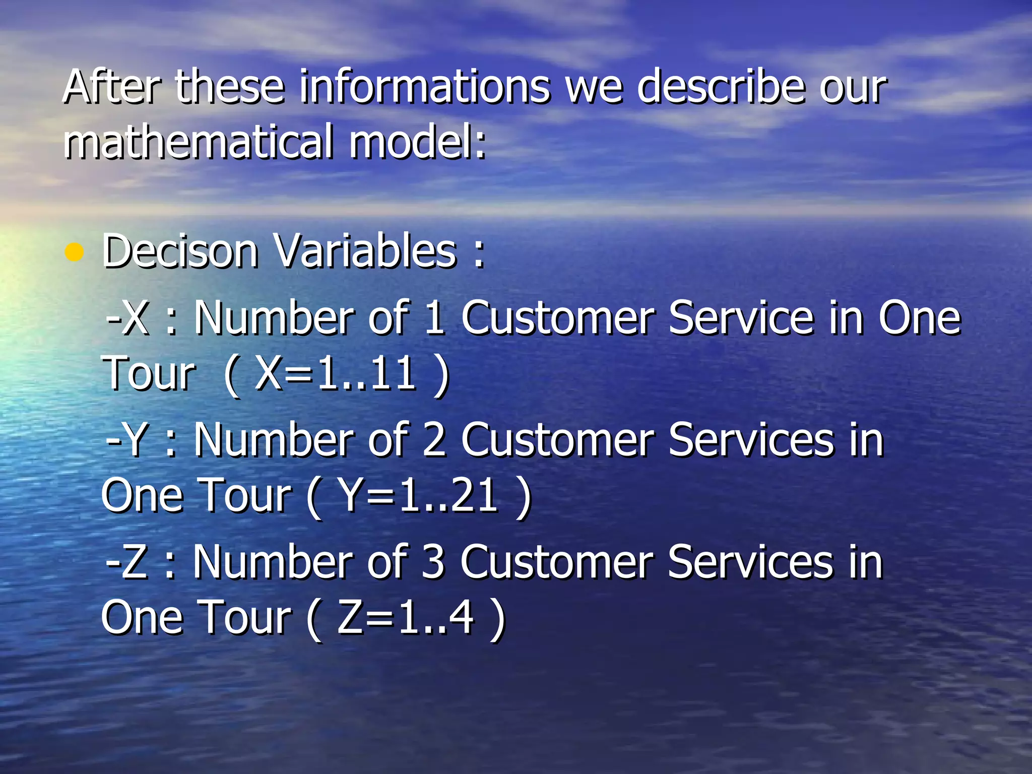 After these informations we describe our mathematical model: Decison Variables : -X : Number of 1 Customer Service in One Tour  ( X=1..11 ) -Y : Number of 2 Customer Services in One Tour ( Y=1..21 ) -Z : Number of 3 Customer Services in One Tour ( Z=1..4 ) 