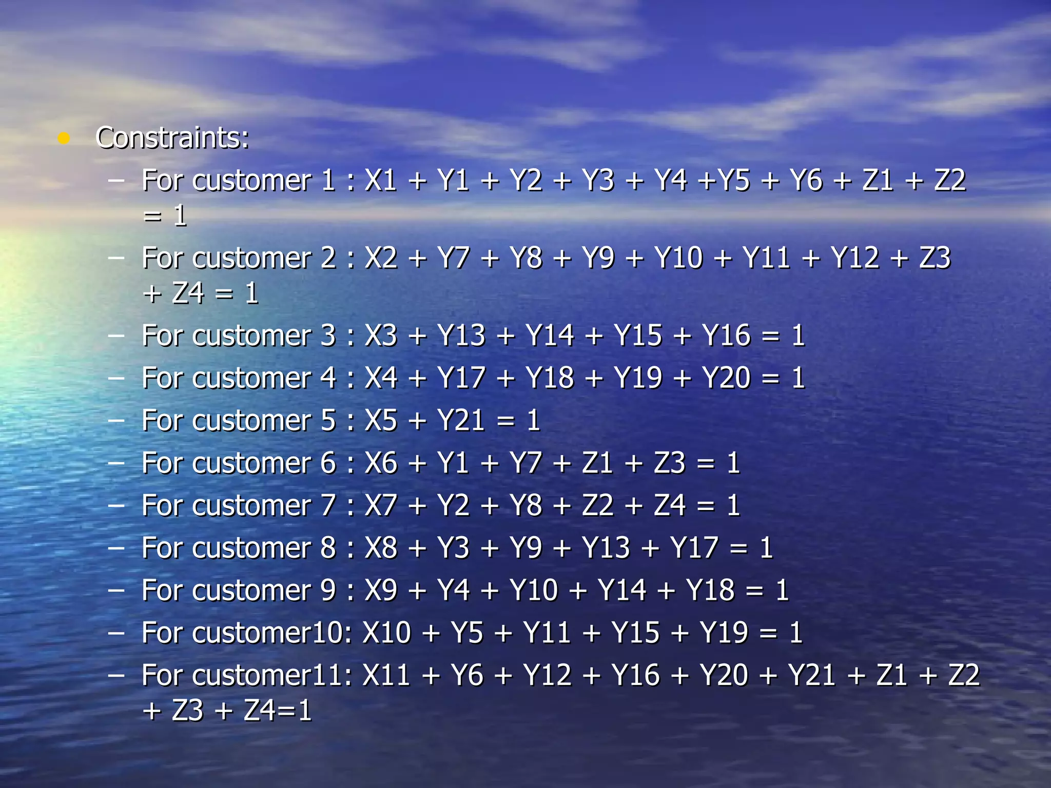 Constraints: For customer 1 : X1 + Y1 + Y2 + Y3 + Y4 +Y5 + Y6 + Z1 + Z2 = 1  For customer 2 : X2 + Y7 + Y8 + Y9 + Y10 + Y11 + Y12 + Z3 + Z4 = 1  For customer 3 : X3 + Y13 + Y14 + Y15 + Y16 = 1  For customer 4 : X4 + Y17 + Y18 + Y19 + Y20 = 1  For customer 5 : X5 + Y21 = 1  For customer 6 : X6 + Y1 + Y7 + Z1 + Z3 = 1  For customer 7 : X7 + Y2 + Y8 + Z2 + Z4 = 1  For customer 8 : X8 + Y3 + Y9 + Y13 + Y17 = 1  For customer 9 : X9 + Y4 + Y10 + Y14 + Y18 = 1  For customer10: X10 + Y5 + Y11 + Y15 + Y19 = 1  For customer11: X11 + Y6 + Y12 + Y16 + Y20 + Y21 + Z1 + Z2 + Z3 + Z4=1  