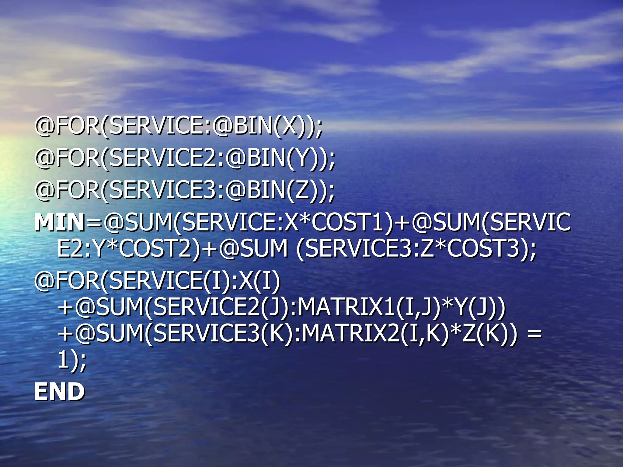 @FOR(SERVICE:@BIN(X)); @FOR(SERVICE2:@BIN(Y)); @FOR(SERVICE3:@BIN(Z)); MIN =@SUM(SERVICE:X*COST1)+@SUM(SERVICE2:Y*COST2)+@SUM (SERVICE3:Z*COST3); @FOR(SERVICE(I):X(I)+@SUM(SERVICE2(J):MATRIX1(I,J)*Y(J))+@SUM(SERVICE3(K):MATRIX2(I,K)*Z(K)) = 1); END 