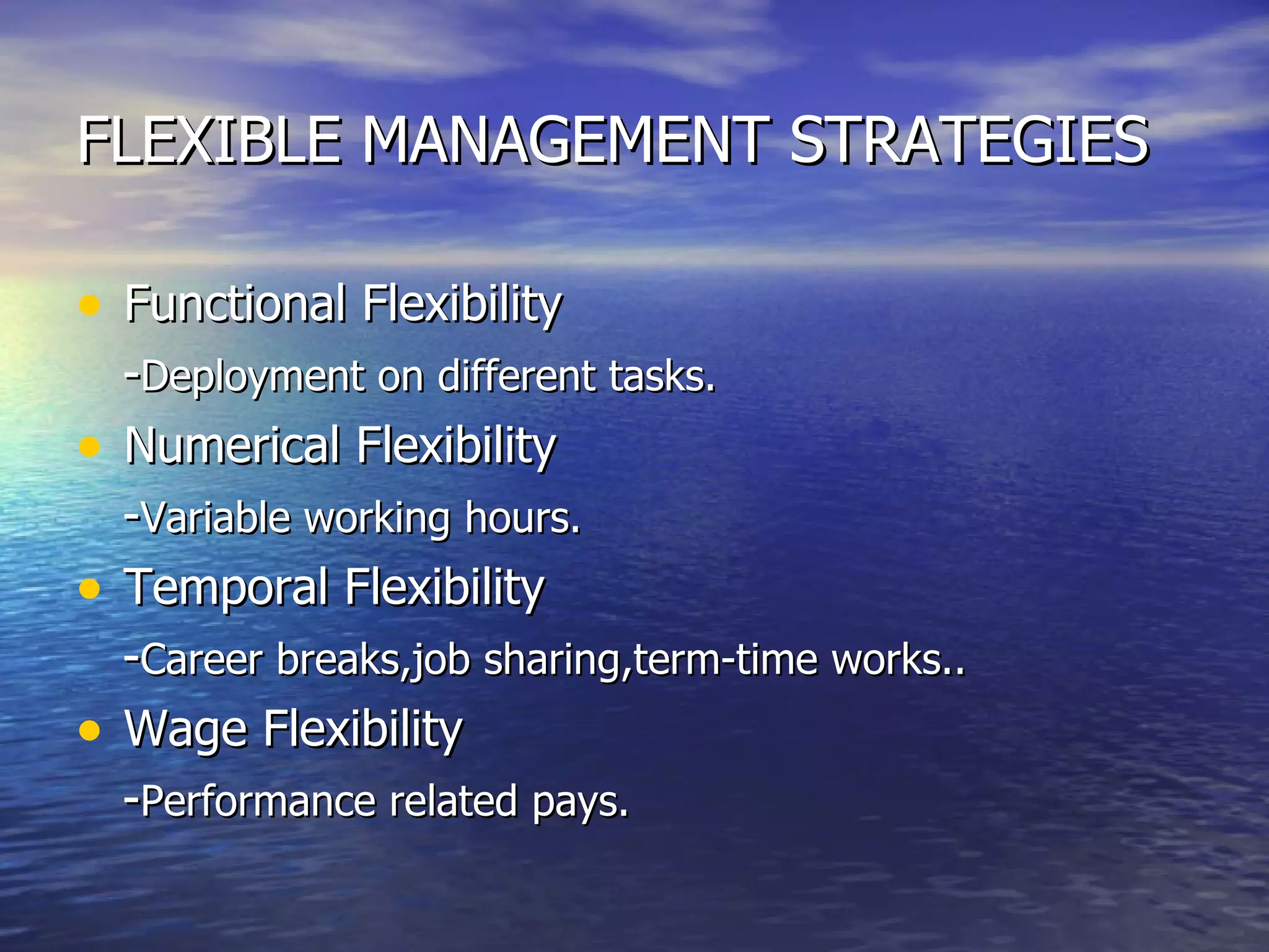 FLEXIBLE MANAGEMENT STRATEGIES Functional Flexibility - Deployment on different tasks. Numerical Flexibility - Variable working hours. Temporal Flexibility - Career breaks,job sharing,term-time works.. Wage Flexibility - Performance related pays. 