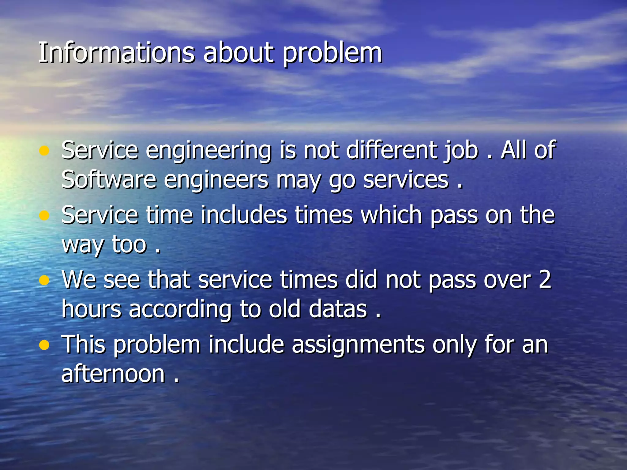 Informations about problem Service engineering is not different job . All of Software engineers may go services . Service time includes times which pass on the way too . We see that service times did not pass over 2 hours according to old datas . This problem include assignments only for an afternoon . 