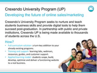 Crexendo University Program (UP)
Developing the future of online sales/marketing
Crexendo’s University Program seeks to nurture and teach
students business skills and provide digital tools to help them
succeed post-graduation. In partnership with public and private
institutions, Crexendo UP is being made available to thousands
of students across the U.S.
How?
• Full curriculum solution- a turn-key addition to your
  already existing programs.
• Training and support- learning labs, webinars,
  resources, guides, and customer support.
• Applied learning model- students scope, build,
  develop, optimize and deliver a functioning website
  to a real business.
 