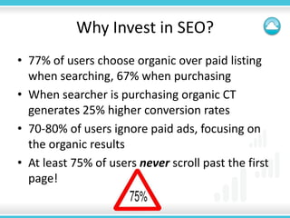 Why Invest in SEO?
• 77% of users choose organic over paid listing
  when searching, 67% when purchasing
• When searcher is purchasing organic CT
  generates 25% higher conversion rates
• 70-80% of users ignore paid ads, focusing on
  the organic results
• At least 75% of users never scroll past the first
  page!
 