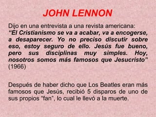 JOHN LENNON Dijo en una entrevista a una revista americana:  “ El Cristianismo se va a acabar, va a encogerse, a desaparecer. Yo no preciso discutir sobre eso, estoy seguro de ello. Jesús fue bueno, pero sus disciplinas muy simples. Hoy, nosotros somos más famosos que Jesucristo”  (1966) Después de haber dicho que Los Beatles eran más famosos que   Jesús, recibió 5 disparos de uno de sus propios “fan”, lo cual le llevó a la muerte. 