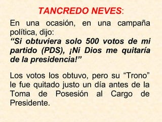 TANCREDO NEVES : Los votos los obtuvo, pero su “Trono” le fue quitado justo un día antes de la Toma de Posesión al Cargo de Presidente. En una ocasión, en una campaña política, dijo:  “ Si obtuviera solo 500 votos de mi partido (PDS), ¡Ni Dios me quitaría de la presidencia!” 