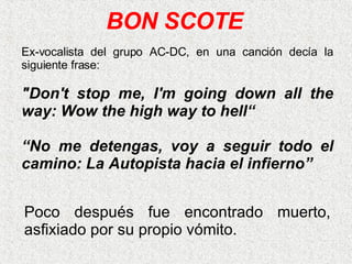 Poco después fue encontrado muerto, asfixiado por su propio vómito.   BON SCOTE Ex-vocalista del grupo AC-DC, en una canción decía la siguiente frase: "Don't stop me, I'm going down all the way: Wow the high way to hell“ “ No me detengas, voy a seguir todo el camino: La Autopista hacia el infierno” 
