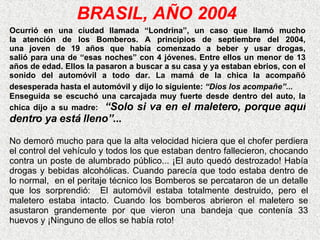 BRASIL, AÑO 2004 Ocurrió en una ciudad llamada “Londrina”, un caso que llamó mucho la atención de los Bomberos. A principios de septiembre del 2004, una joven de 19 años que había comenzado a beber y usar drogas, salió para una de “esas noches” con 4 jóvenes. Entre ellos   un menor de 13 años de edad. Ellos la pasaron a buscar a su casa   y ya estaban ebrios, con el sonido del automóvil a todo dar.   La mamá de la chica la acompañó desesperada hasta el automóvil y dijo lo siguiente:  “Dios los acompañe”...   Enseguida se escuchó una carcajada muy   fuerte desde dentro del auto, la chica dijo a su madre:  “Solo  si va en el maletero, porque aquí dentro ya está lleno” ... No demoró mucho para que la alta   velocidad hiciera que el chofer perdiera el control del vehículo y   todos los que estaban dentro fallecieron, chocando contra un poste   de alumbrado público... ¡El auto quedó destrozado! Había drogas   y bebidas alcohólicas. Cuando parecía que todo estaba dentro de lo normal,  en el peritaje técnico los Bomberos se percataron de un detalle que los sorprendió:  E l automóvil estaba totalmente destruido, pero el maletero estaba intacto. Cuando los bomberos abrieron el maletero se   asustaron grandemente por que vieron una bandeja que contenía 33 huevos   y ¡Ninguno de ellos se había roto! 