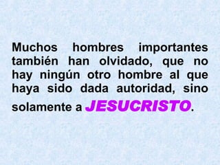 Muchos hombres importantes también han olvidado, que no hay ningún otro  hombre  al que haya sido dada autoridad, sino solamente a  JESUCRISTO . 