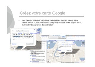 Créez votre carte Google
   Pour créer un lien dans votre texte, sélectionnez dans les menus bleus
    « texte enrichi », puis sélectionnez une partie de votre texte, cliquez sur la
    chaîne et indiquez le lien de destination




                                                                                     10
 