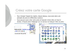 Créez votre carte Google
   Pour changer l’aspect du repère, cliquez dessus, vous avez alors une
    panoplie de picto en différentes couleurs.
   Vous pouvez aussi créer votre picto et l’ajouter (menu bleu en haut à
    droite). Il faudra alors l’héberger sur un serveur et indiquer l’URL du picto.




                                                                                     11
 