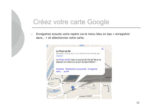 Créez votre carte Google
   Enregistrez ensuite votre repère via le menu bleu en bas « enregistrer
    dans… » et sélectionnez votre carte.




                                                                             12
 