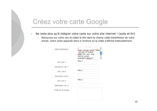 Créez votre carte Google
   Ne reste plus qu’à intégrer votre carte sur votre site internet ! (suite et fin)
        Retournez sur votre site et collez le lien dans le champ vidéo DailyMotion de votre
         article. Votre carte apparaît alors à l’endroit où la vidéo s’affiche habituellement.




                                                                                                 15
 