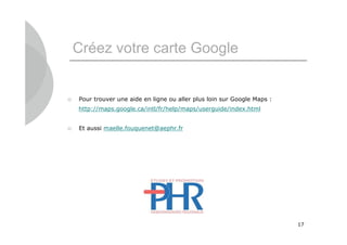 Créez votre carte Google


   Pour trouver une aide en ligne ou aller plus loin sur Google Maps :
    http://maps.google.ca/intl/fr/help/maps/userguide/index.html


   Et aussi maelle.fouquenet@aephr.fr




                                                                          17
 
