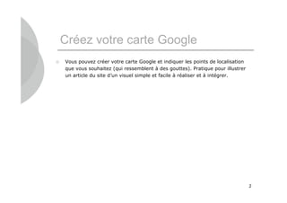 Créez votre carte Google
   Vous pouvez créer votre carte Google et indiquer les points de localisation
    que vous souhaitez (qui ressemblent à des gouttes). Pratique pour illustrer
    un article du site d’un visuel simple et facile à réaliser et à intégrer.




                                                                                  2
 