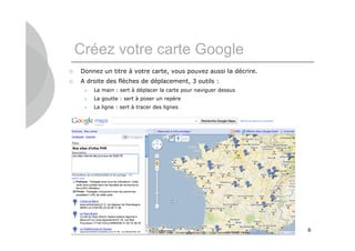 Créez votre carte Google
   Donnez un titre à votre carte, vous pouvez aussi la décrire.
   A droite des flèches de déplacement, 3 outils :
        La main : sert à déplacer la carte pour naviguer dessus
        La goutte : sert à poser un repère
        La ligne : sert à tracer des lignes




                                                                   6
 
