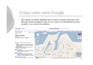Créez votre carte Google
   Pour ajouter un repère, déplacez dans la carte ou trouvez votre lieu via la
    barre de recherche (tapez la ville, la rue, le pays, les coordonnées du point
    souhaité…) ou le zoom et les flèches




                                                                                    7
 