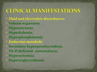 Fluid and electrolyte disturbances Volume expansion Hyponatremia. Hyperkalemia. Hyperphosphatemia . Endocrine metabolic  Secondary hyperparathyroidism. Vit-D deficient  osteomalacia. Hyperuricemia. Hypertriglyceridemia . 