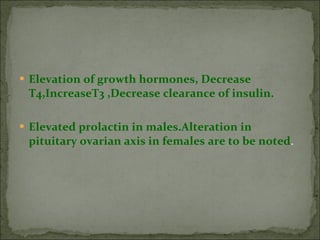 Elevation of growth hormones, Decrease T4,IncreaseT3 ,Decrease clearance of insulin. Elevated prolactin in males.Alteration in pituitary ovarian axis in females   are to be noted . 
