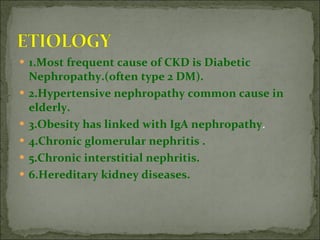1.Most frequent cause of CKD is Diabetic Nephropathy.(often type 2 DM). 2.Hypertensive nephropathy common cause in elderly. 3.Obesity has linked with IgA nephropathy . 4.Chronic glomerular nephritis . 5.Chronic interstitial nephritis. 6.Hereditary kidney diseases. 