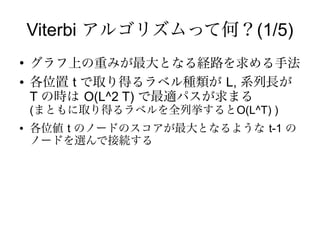 Viterbi アルゴリズムって何？(1/5)
●
    グラフ上の重みが最大となる経路を求める手法
●   各位置 t で取り得るラベル種類が L, 系列長が
    T の時は O(L^2 T) で最適パスが求まる
    (まともに取り得るラベルを全列挙するとO(L^T) )
●   各位値 t のノードのスコアが最大となるような t-1 の
    ノードを選んで接続する
 