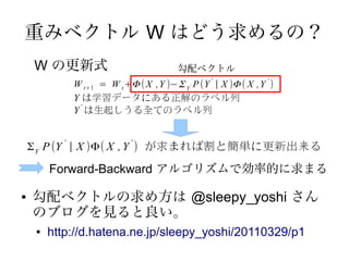 重みベクトル W はどう求めるの？
    W の更新式                               勾配ベクトル
                W t+1 = W t +Φ ( X ,Y )− Σ Y P (Y | X )Φ ( X ,Y )
                                                 '             '
                                            '


                Y は学習データにある正解のラベル列
                  '
                Y は生起しうる全てのラベル列


    Σ Y P (Y | X )Φ( X , Y ) が求まれば割と簡単に更新出来る
            '                 '
     '




         Forward-Backward アルゴリズムで効率的に求まる

●   勾配ベクトルの求め方は @sleepy_yoshi さん
    のブログを見ると良い。
     ●   http://d.hatena.ne.jp/sleepy_yoshi/20110329/p1
 