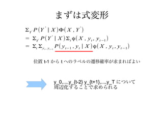 まずは式変形
Σ Y P (Y | X )Φ( X , Y )
            '                    '
   '



= ΣY P (Y ' | X ) Σ t ϕ( X , y t , y t −1 )
        '


= Σt Σ y , y P ( y t−1 , y t | X ) ϕ( X , y t , y t −1)
            t   t−1




       位置 t-1 から t へのラベルの遷移確率が求まればよい



                      y_0,...,y_{t-2} y_{t+1},...,y_T について
                      周辺化することで求められる
 