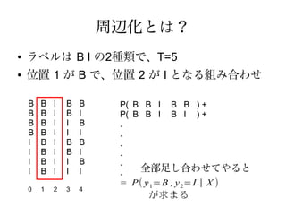 周辺化とは？
●   ラベルは B I の2種類で、T=5
●   位置 1 が B で、位置 2 が I となる組み合わせ

    B   B   I   B   B    P( B B I B B ) +
    B   B   I   B   I    P( B B I B I ) +
    B   B   I   I   B    .
    B   B   I   I   I    .
    I   B   I   B   B    .
    I   B   I   B   I    .
    I   B   I   I   B    .
    I   B   I   I   I    .   全部足し合わせてやると
                         = P ( y 1= B , y 2= I | X )
    0   1   2   3   4
                                が求まる
 
