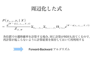 周辺化した式

P ( y t−1 , y t | X )
        (W ・ ϕ ( y t , y t − 1 , X , t))
    e                                                                                                 ( W ・ ϕ( y t , y t − 1 , X , t ))
=
                                                                                                                                    '

                                           Σy                       Σy                       Π t != t e
                                                                                                                    '    '


                                                     ... , y t− 2               ,... , y T      '
                Z X ,W                          0,                       t+ 1




各位置での遷移確率を計算する場合, 同じ計算が何回も出てくるので,
再計算が起こらないように計算結果を保存しておいて再利用する


                                     Forward-Backward アルゴリズム
 