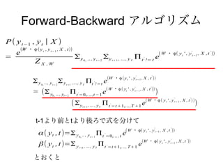 Forward-Backward アルゴリズム
P ( y t−1 , y t | X )
        (W ・ ϕ ( y t , y t − 1 , X , t))
    e                                                                                                                                                ( W ・ ϕ( y t ' , y't−1 , X ,t ' ))
=                                                       Σy                 .. , y t − 2   Σy                  , ... , y T   Π t != t e
                                                                                                                                 '
                Z X ,W                                               0,.                               t+ 1




                                                                                               (W ・ϕ (y t ' , y t− 1 , X , t ))
                                                                                                                            '            '

               Σy   0,.
                          .. , y t − 2   Σy    t +1
                                                      ,... , y T       Πt ! =t e'


                                                                                               (W ・ϕ ( yt ' , y 't − 1 , X , t ' ))
               = (Σ y            0,.   .. , yt− 2   Π t =0,. .. ,t −1 e
                                                          '                                                                                      )
                                                                                                                                     ( W ・ϕ ( y t ' , y t − 1 , X , t ))
                                                                                                                                                                '      '

                                                      ( Σy          t+ 1   ,... , y T     Π t =t +1,... ,T +1 e
                                                                                                   '                                                                       )

                 t-1より前とtより後ろで式を分けて
                                                                                                                   (W ・ ϕ( y t ' , y t−1 , X ,t ))
                                                                                                                                             '              '

                  α ( y t , t )=Σ y                           0,.
                                                                    .. , y t− 1     Π t =0,... , t e
                                                                                           '


                                                                                                                                (W ・ ϕ( y t ' , y 't−1 , X ,t ' ))
                   β ( y t , t )=Σ y                          t+1    , ... , y T     Π t =t+1,... , T +1 e
                                                                                               '




                とおくと
 