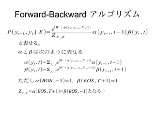 Forward-Backward アルゴリズム
                          ( W ・ϕ ( y t , yt −1 , X ,t ))
                       e
P ( y t−1 , y t | X )=                                     α ( y t−1 , t −1) β ( y t , t )
                       Z X ,W
     と表せる。
     α と β は次のように表せる

        α ( y t , t )=Σ y e(W ・ϕ ( y , y , X , t) ) α ( y t −1 , t −1)
                         t− 1
                                         t      t− 1




        β ( y t , t )=Σ y e(W ・ ϕ ( y , y , X , t+1)) β ( y t +1 , t +1)
                         t+1
                                         t+ 1     t




     ただし α (BOS ,−1)=1, β ( EOS , T +1)=1

     Z X ,W = α ( EOS ,T +1)= β (BOS ,−1)となる 。
 