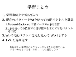 学習まとめ
1. 学習事例を1つ読み込む
2. 現在のパラメータWtを使って勾配ベクトルを計算
 1.Forward-Backward で各ノードのα, βを計算
 2.α,βを使って各位置での遷移確率を求めて勾配ベクトル
   を作成
3. Wt に勾配ベクトルを足し込んで Wt+1とする
4.１-3. を繰り返す

   勾配法とか学習率のスケジューリングとか正則化とか
   いろいろあるけどそれらはここでは説明しない
 