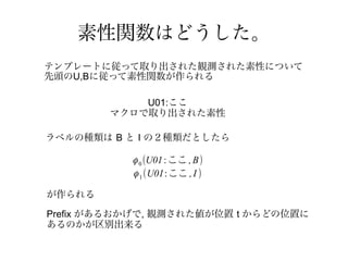 素性関数はどうした。
テンプレートに従って取り出された観測された素性について
先頭のU,Bに従って素性関数が作られる

            U01:ここ
        マクロで取り出された素性

ラベルの種類は B と I の２種類だとしたら

           ϕ 0 (U01 : ここ , B)
           ϕ 1 (U01: ここ , I )

が作られる

Prefix があるおかげで, 観測された値が位置 t からどの位置に
あるのかが区別出来る
 