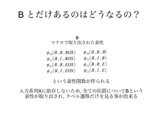 B とだけあるのはどうなるの？

              B
        マクロで取り出された素性

      ϕ 10 ( B , B , BOS )   ϕ 10 ( B , B , B)
      ϕ 11 ( B , I , BOS )   ϕ 11 ( B , I , B)
      ϕ 12 ( B , B , EOS )   ϕ 12 ( B , B , E )
      ϕ 13 ( B , I , EOS )   ϕ 13 ( B , I , E)

         という素性関数が作られる

入力系列Xに依存しないため, 全ての位置についてBという
 素性が取り出され, ラベル遷移だけを見る事が出来る
 