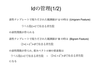 Idの管理(1/2)
素性テンプレートで取りだされた観測値が U の時は (Unigram Feature)

      ラベル数L∗Uで始まる素性数

の素性関数が作られる

素性テンプレートで取りだされた観測値が B の時は (Bigram Feature)
           2
      (2∗L+L )∗Bで始まる素性数

の素性関数が作られ, 重みベクトルWの要素数は
                           2
ラベル数L∗Uで始まる素性数     ＋   (2∗L+L )∗Bで始まる素性数
になる
 
