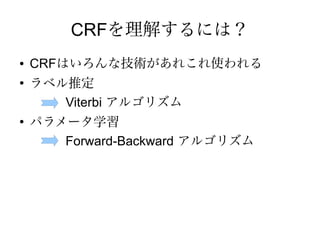CRFを理解するには？
●   CRFはいろんな技術があれこれ使われる
●
    ラベル推定
       Viterbi アルゴリズム
●
    パラメータ学習
       Forward-Backward アルゴリズム
 