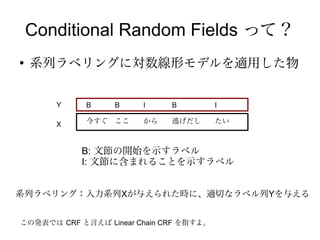 Conditional Random Fields って？
●
    系列ラベリングに対数線形モデルを適用した物


       Y     B    B     I     B          I

       X     今すぐ ここ     から    逃げだし       たい



            B: 文節の開始を示すラベル
            I: 文節に含まれることを示すラベル


系列ラベリング：入力系列Xが与えられた時に、適切なラベル列Yを与える


この発表では CRF と言えば Linear Chain CRF を指すよ。
 