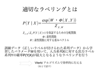 適切なラベリングとは
                exp(W ・Φ ( X ,Y ))
     P(Y | X )=
                      Z X ,W
     Z X ,W : Σ Y P(Y | X )=1 を保証するための分配関数
                           Φ : 素性関数
              W : 素性関数に対する重みベクトル

訓練データ（正しいラベルが付けられた系列データ）から学
習したパラメータWを用いて、入力系列Xに対する出力ラベル
系列Yの確率P(Y|X)が最大となるようなラベリングを行う

             Viterbi アルゴリズムで効率的に行える
              （あとで話す）
 