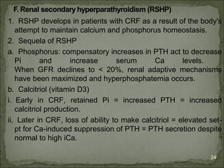 1. RSHP develops in patients with CRF as a result of the body's
   attempt to maintain calcium and phosphorus homeostasis.
2. Sequela of RSHP
a. Phosphorus: compensatory increases in PTH act to decrease
   Pi       and       increase     serum      Ca        levels.
   When GFR declines to < 20%, renal adaptive mechanisms
   have been maximized and hyperphosphatemia occurs.
b. Calcitriol (vitamin D3)
i. Early in CRF, retained Pi = increased PTH = increased
   calcitriol production.
ii. Later in CRF, loss of ability to make calcitriol = elevated set-
   pt for Ca-induced suppression of PTH = PTH secretion despite
   normal to high iCa.

                                                                24
 