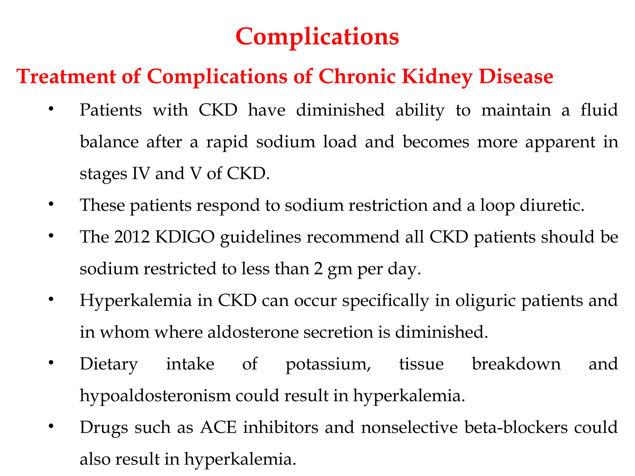 Complications
Treatment of Complications of Chronic Kidney Disease
• Patients with CKD have diminished ability to maintain a fluid
balance after a rapid sodium load and becomes more apparent in
stages IV and V of CKD.
• These patients respond to sodium restriction and a loop diuretic.
• The 2012 KDIGO guidelines recommend all CKD patients should be
sodium restricted to less than 2 gm per day.
• Hyperkalemia in CKD can occur specifically in oliguric patients and
in whom where aldosterone secretion is diminished.
• Dietary intake of potassium, tissue breakdown and
hypoaldosteronism could result in hyperkalemia.
• Drugs such as ACE inhibitors and nonselective beta-blockers could
also result in hyperkalemia.
 