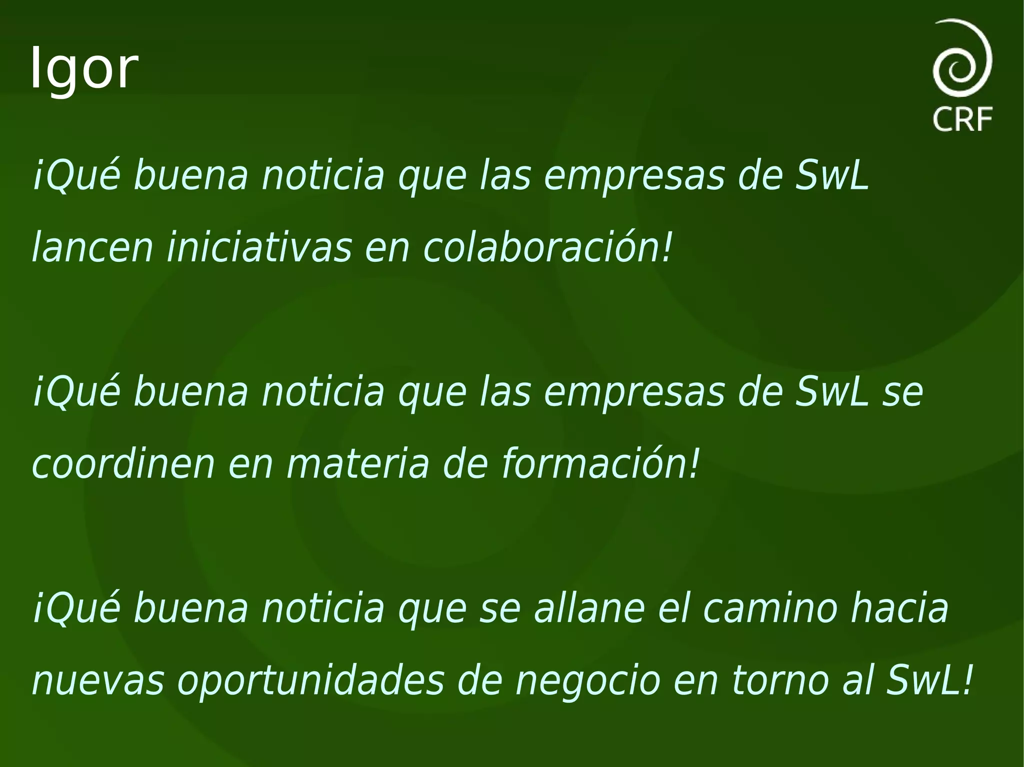 Igor
¡Qué buena noticia que las empresas de SwL
lancen iniciativas en colaboración!


¡Qué buena noticia que las empresas de SwL se
coordinen en materia de formación!


¡Qué buena noticia que se allane el camino hacia
nuevas oportunidades de negocio en torno al SwL!
 