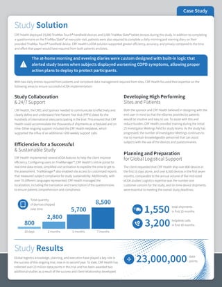 Case Study
The client requested that CRF Health ship over 800 devices in
the first 10 days alone, and over 8,500 devices in the first seven
months, comparable to the annual volume of five mid-sized
eCOA studies! Logistics expertise was the number one
customer concern for the study, and on-time device shipments
were essential to meeting the overall study deadlines.
CRF Health, the CRO, and Sponsor needed to communicate to effectively and
clearly define and understand First Patient First Visit (FPFV) dates for the
hundreds of international sites participating in the trial. This ensured that CRF
Health could accommodate the thousands of shipments as scheduled and on
time. Other ongoing support included the CRF Health Helpdesk, which
supported the influx of an additional >200 weekly support calls.
Study Collaboration
& 24/7 Support
Global logistics knowledge, planning, and execution have played a key role in
the success of this ongoing trial, now in its second year. To date, CRF Health has
collected over 23 million data points in this trial and has been awarded two
additional studies as a result of the success and client relationship developed.
CRF Health deployed 15,000 TrialMax Touch® handheld devices and 1,000 TrialMax Slate® tablet devices during this study. In addition to completing
a questionnaire on the TrialMax Slate® at every site visit, patients were also required to complete a daily morning and evening diary on their
provided TrialMax Touch® handheld device. CRF Health's eCOA solution supported greater efficiency, accuracy, and privacy compared to the time
and effort that paper would have required from both patients and sites.
With two daily entries required from patients and consistent data management required from sites, CRF Health focused their expertise on the
following areas to ensure successful eCOA implementation:
The at-home morning and evening diaries were custom designed with built-in logic that
alerted study teams when subjects displayed worsening COPD symptoms, allowing proper
action plans to deploy to protect participants.
Planning and Preparation
for Global Logistical Support
Efficiencies for a Successful
& Sustainable Study
800
2,800
5,700
8,500
10 days 2 months 5 months 7 months
Total quantity
of devices shipped
over time
1,550 total shipments
in first 10 months
3,200 helpdesk calls
in first 10 months
Developing High Performing
Sites and Patients
CRF Health implemented several eCOA features to help the client improve
efficiency. Configuring users on TrialManager®, CRF Health's online portal for
real-time data review, simplified visit activation to expedite the time to get to
the assessment. TrialManager® also enabled site access to customized reports
that measured subject compliance for study sustainability. Additionally, with
over 70 different languages represented, CRF Health managed the
localization, including the translation and transcription of the questionnaire,
to ensure patient comprehension and compliance.
Both the sponsor and CRF Health believed in designing with the
end-user in mind so that the eDiaries provided to patients
would be intuitive and easy to use. To assist with this and
reduce burden, CRF Health provided training during the initial
25 Investigator Meetings held for study teams. As the study has
progressed, the number of Investigator Meetings continues to
rise to maintain knowledgeable personnel that can assist
subjects with the use of the devices and questionnaires.
23,000,000 data
points
Study Results
Study Solution
 