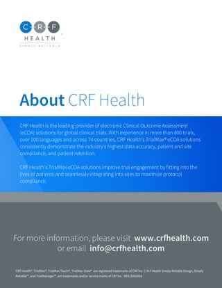 About CRF Health
For more information, please visit www.crfhealth.com
or email info@crfhealth.com
CRF Health is the leading provider of electronic Clinical Outcome Assessment
(eCOA) solutions for global clinical trials. With experience in more than 800 trials,
over 100 languages and across 74 countries, CRF Health's TrialMax® eCOA solutions
consistently demonstrate the industry's highest data accuracy, patient and site
compliance, and patient retention.
CRF Health's TrialMax eCOA solutions improve trial engagement by fitting into the
lives of patients and seamlessly integrating into sites to maximize protocol
compliance.
CRF Health®, TrialMax®, TrialMax Touch®, TrialMax Slate® are registered trademarks of CRF Inc. C-R-F Health Simply Reliable Design, Simply
Reliable™, and TrialManager™, are trademarks and/or service marks of CRF Inc. REV12062016
 
