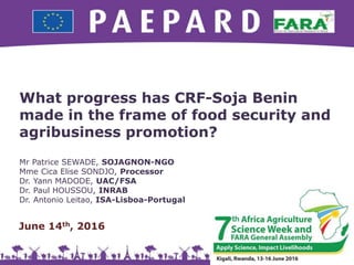What progress has CRF-Soja Benin
made in the frame of food security and
agribusiness promotion?
Mr Patrice SEWADE, SOJAGNON-NGO
Mme Cica Elise SONDJO, Processor
Dr. Yann MADODE, UAC/FSA
Dr. Paul HOUSSOU, INRAB
Dr. Antonio Leitao, ISA-Lisboa-Portugal
1
June 14th, 2016
 