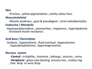 Skin
   -Pruritus , yellow pigmentation , earthy colour face.
Musculoskeletal
   -Muscle weakness , gout & pseudogout , renal osteodystrophy .
Endocrine / Metabolic
-Hyperparathyroidism , amenorrhea , impotence , hyperlipidemia
   increased insulin resistance.

Acid base / Electrolytes
-Acidosis , hyperkalemia , fluid overload , hypocalcemia
  , hyperphosphatemia , hypermagnesemia.

Nervous system
    -Central : irritability , insomnia , lethargy , seizures , coma.
    -Peripheral : glove-and stocking sensory loss , restless leg
  , foot drop or wrist drop.
 