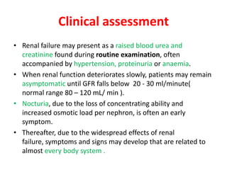 Clinical assessment
• Renal failure may present as a raised blood urea and
  creatinine found during routine examination, often
  accompanied by hypertension, proteinuria or anaemia.
• When renal function deteriorates slowly, patients may remain
  asymptomatic until GFR falls below 20 - 30 ml/minute(
  normal range 80 – 120 mL/ min ).
• Nocturia, due to the loss of concentrating ability and
  increased osmotic load per nephron, is often an early
  symptom.
• Thereafter, due to the widespread effects of renal
  failure, symptoms and signs may develop that are related to
  almost every body system .
 