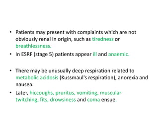• Patients may present with complaints which are not
  obviously renal in origin, such as tiredness or
  breathlessness.
• In ESRF (stage 5) patients appear ill and anaemic.

• There may be unusually deep respiration related to
  metabolic acidosis (Kussmaul's respiration), anorexia and
  nausea.
• Later, hiccoughs, pruritus, vomiting, muscular
  twitching, fits, drowsiness and coma ensue.
 