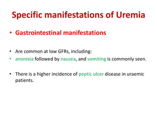 Specific manifestations of Uremia
• Gastrointestinal manifestations

• Are common at low GFRs, including:
• anorexia followed by nausea, and vomiting is commonly seen.

• There is a higher incidence of peptic ulcer disease in uraemic
  patients.
 